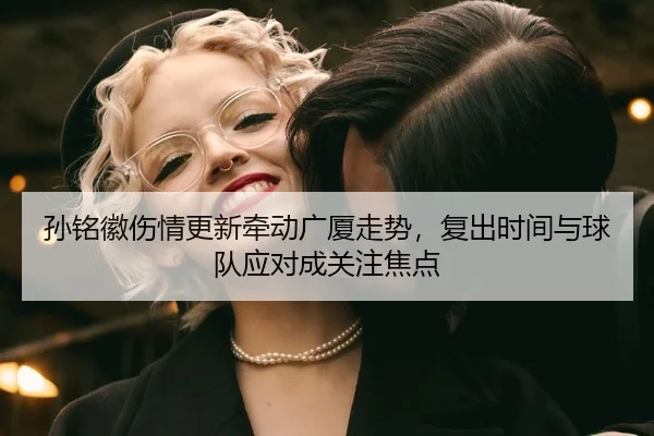 孙铭徽伤情更新牵动广厦走势,复出时间与球队应对成关注焦点